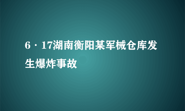 6·17湖南衡阳某军械仓库发生爆炸事故