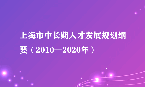 上海市中长期人才发展规划纲要（2010—2020年）