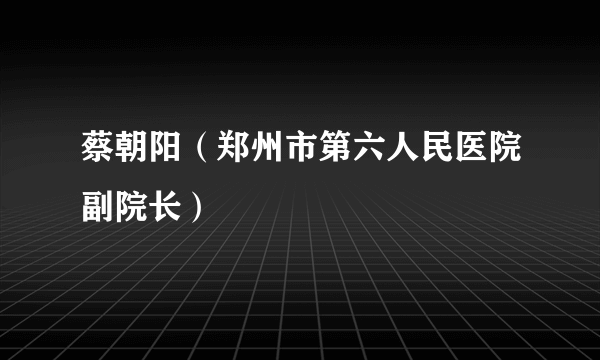 蔡朝阳（郑州市第六人民医院副院长）