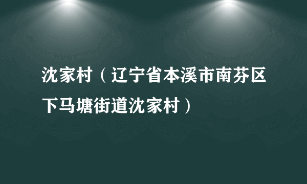 沈家村（辽宁省本溪市南芬区下马塘街道沈家村）