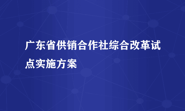 广东省供销合作社综合改革试点实施方案