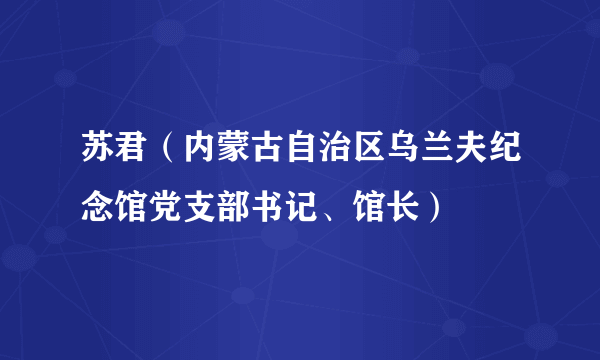 苏君（内蒙古自治区乌兰夫纪念馆党支部书记、馆长）