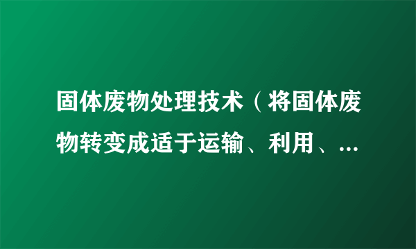 固体废物处理技术（将固体废物转变成适于运输、利用、贮存或最终处置的技术）