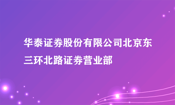 华泰证券股份有限公司北京东三环北路证券营业部