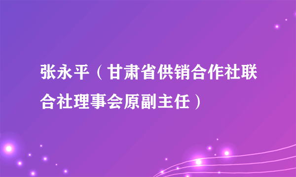 张永平（甘肃省供销合作社联合社理事会原副主任）