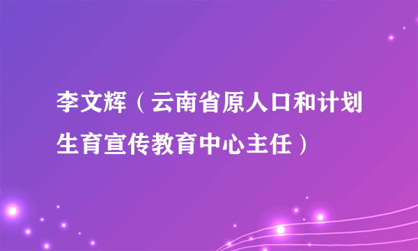 李文辉（云南省原人口和计划生育宣传教育中心主任）