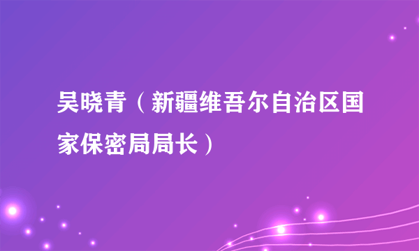 吴晓青（新疆维吾尔自治区国家保密局局长）