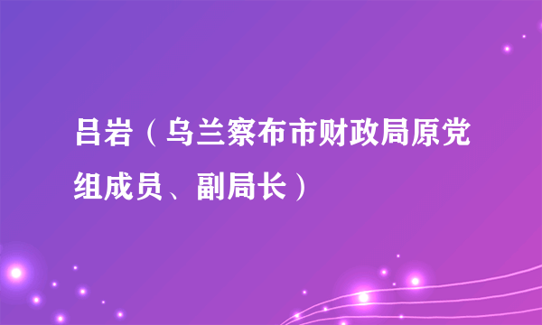 吕岩（乌兰察布市财政局原党组成员、副局长）