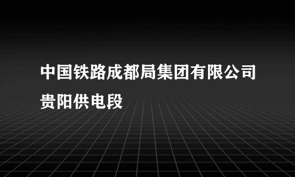 中国铁路成都局集团有限公司贵阳供电段