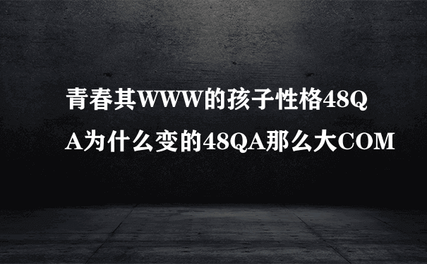 青春其WWW的孩子性格48QA为什么变的48QA那么大COM