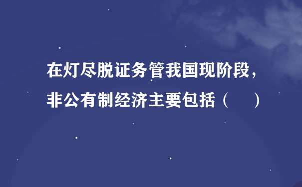 在灯尽脱证务管我国现阶段，非公有制经济主要包括（ ）