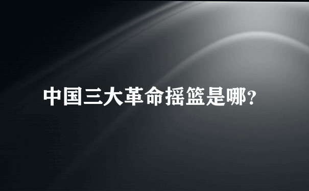 中国三大革命摇篮是哪？