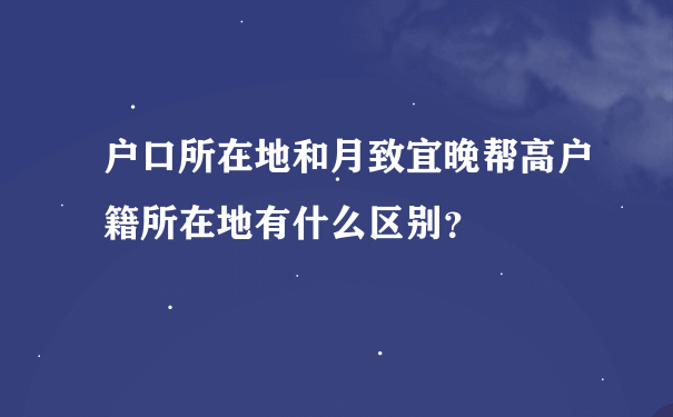 户口所在地和月致宜晚帮高户籍所在地有什么区别？