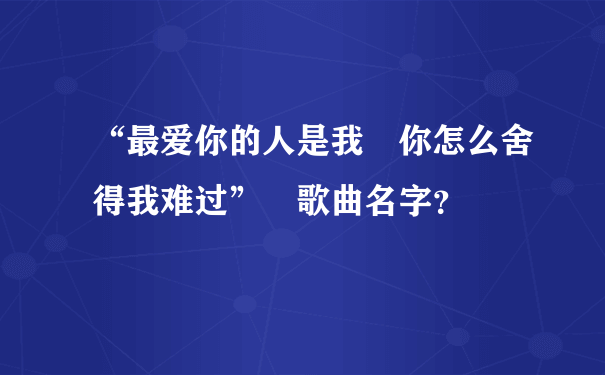 “最爱你的人是我 你怎么舍得我难过” 歌曲名字？