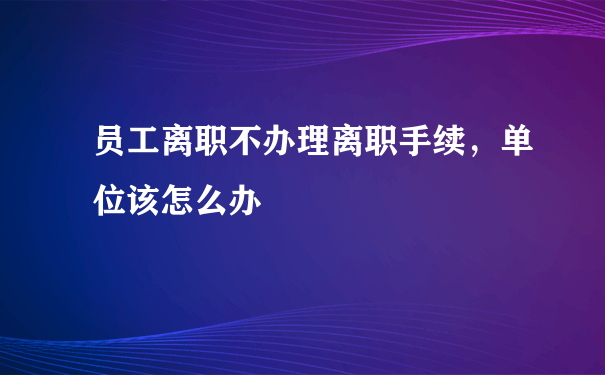 员工离职不办理离职手续，单位该怎么办