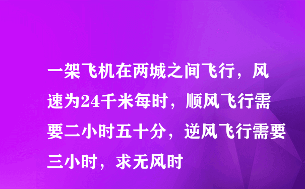 一架飞机在两城之间飞行，风速为24千米每时，顺风飞行需要二小时五十分，逆风飞行需要三小时，求无风时