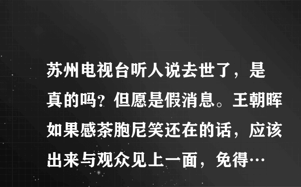 苏州电视台听人说去世了，是真的吗？但愿是假消息。王朝晖如果感茶胞尼笑还在的话，应该出来与观众见上一面，免得…