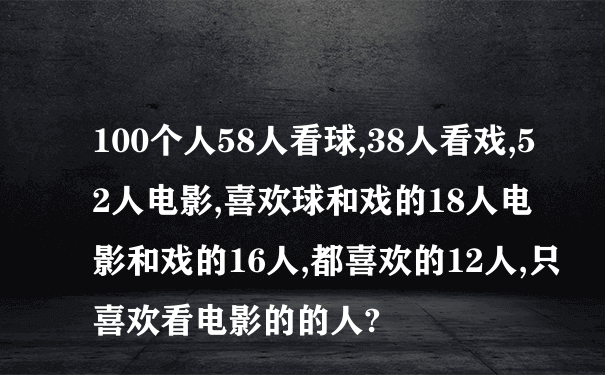 100个人58人看球,38人看戏,52人电影,喜欢球和戏的18人电影和戏的16人,都喜欢的12人,只喜欢看电影的的人?