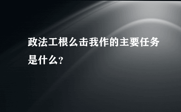 政法工根么击我作的主要任务是什么？