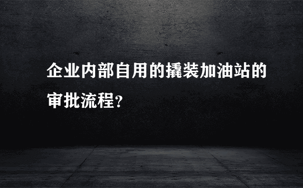 企业内部自用的撬装加油站的审批流程？