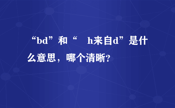 “bd”和“ h来自d”是什么意思，哪个清晰？