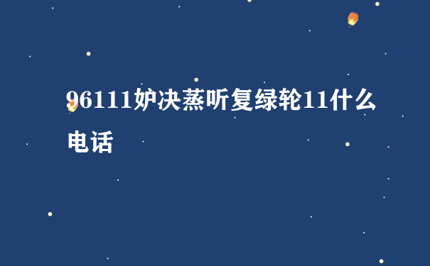 96111妒决蒸听复绿轮11什么电话