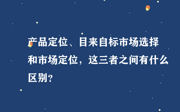 产品定位、目来自标市场选择和市场定位，这三者之间有什么区别？