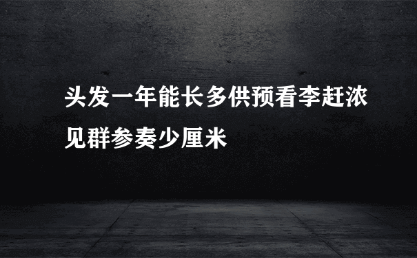 头发一年能长多供预看李赶浓见群参奏少厘米