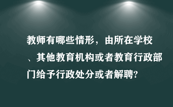 教师有哪些情形，由所在学校、其他教育机构或者教育行政部门给予行政处分或者解聘?