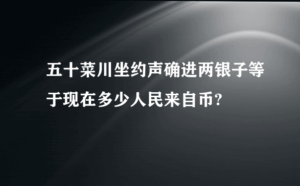 五十菜川坐约声确进两银子等于现在多少人民来自币?