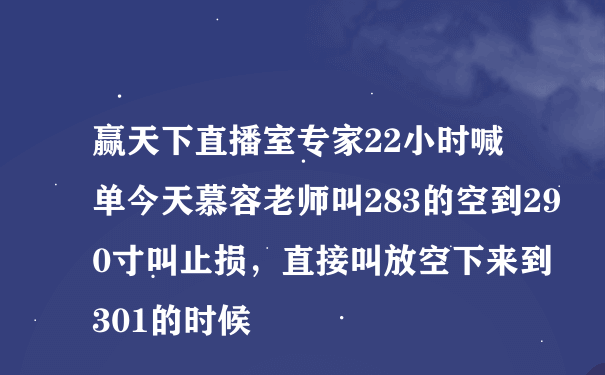 赢天下直播室专家22小时喊单今天慕容老师叫283的空到290寸叫止损，直接叫放空下来到301的时候