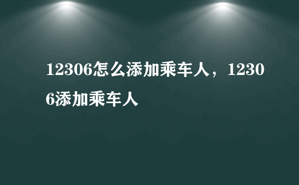 12306怎么添加乘车人，12306添加乘车人