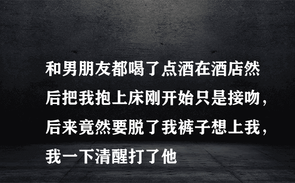 和男朋友都喝了点酒在酒店然后把我抱上床刚开始只是接吻，后来竟然要脱了我裤子想上我，我一下清醒打了他