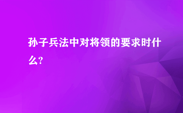 孙子兵法中对将领的要求时什么?