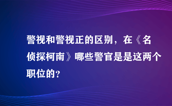 警视和警视正的区别，在《名侦探柯南》哪些警官是是这两个职位的？