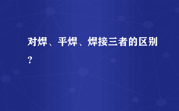 对焊、平焊、焊接三者的区别？