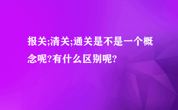 报关;清关;通关是不是一个概念呢?有什么区别呢?