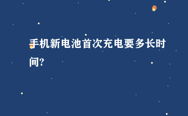 手机新电池首次充电要多长时间?