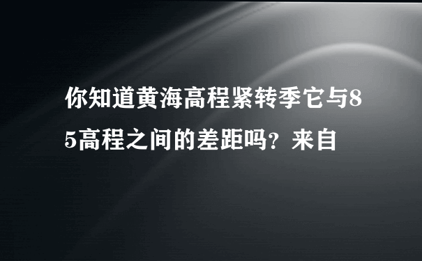 你知道黄海高程紧转季它与85高程之间的差距吗？来自