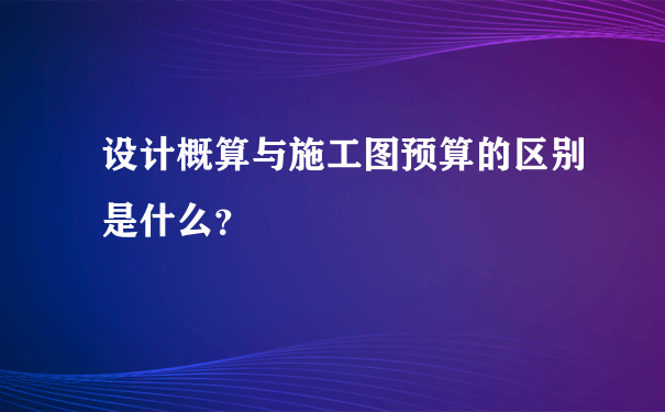 设计概算与施工图预算的区别是什么？