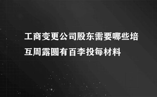 工商变更公司股东需要哪些培互周露圆有百李投每材料