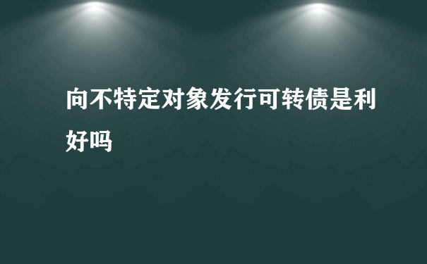 向不特定对象发行可转债是利好吗