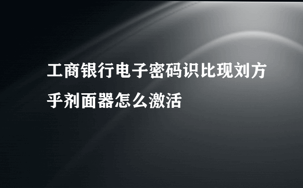 工商银行电子密码识比现刘方乎剂面器怎么激活