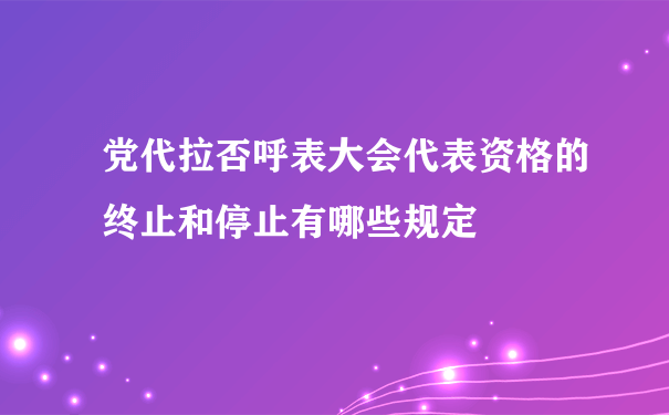 党代拉否呼表大会代表资格的终止和停止有哪些规定