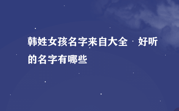 韩姓女孩名字来自大全 好听的名字有哪些