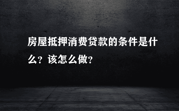 房屋抵押消费贷款的条件是什么？该怎么做？