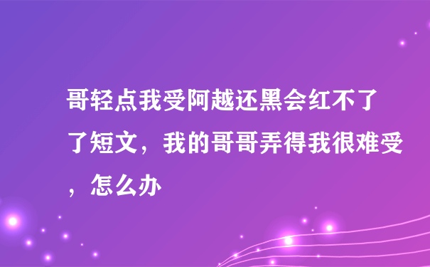 哥轻点我受阿越还黑会红不了了短文，我的哥哥弄得我很难受，怎么办