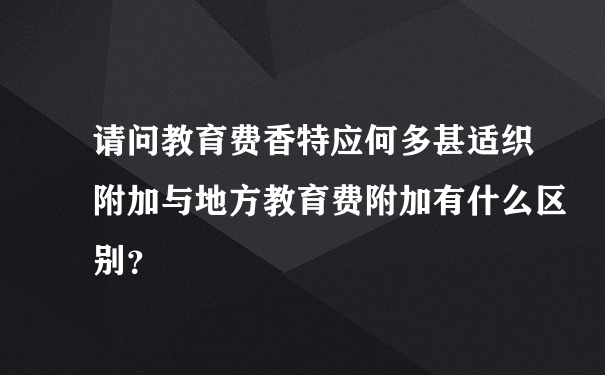 请问教育费香特应何多甚适织附加与地方教育费附加有什么区别？