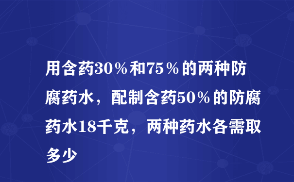 用含药30％和75％的两种防腐药水，配制含药50％的防腐药水18千克，两种药水各需取多少