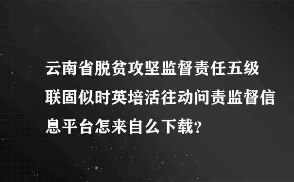 云南省脱贫攻坚监督责任五级联固似时英培活往动问责监督信息平台怎来自么下载？